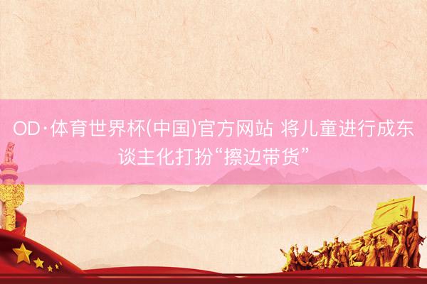OD·体育世界杯(中国)官方网站 将儿童进行成东谈主化打扮“擦边带货”