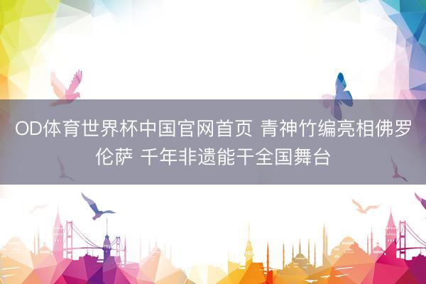 OD体育世界杯中国官网首页 青神竹编亮相佛罗伦萨 千年非遗能干全国舞台