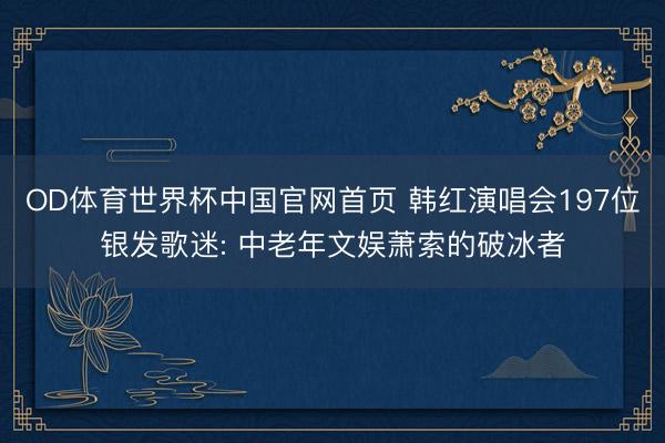 OD体育世界杯中国官网首页 韩红演唱会197位银发歌迷: 中老年文娱萧索的破冰者