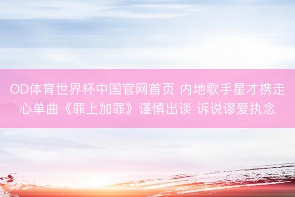 OD体育世界杯中国官网首页 内地歌手星才携走心单曲《罪上加罪》谨慎出谈 诉说谬爱执念
