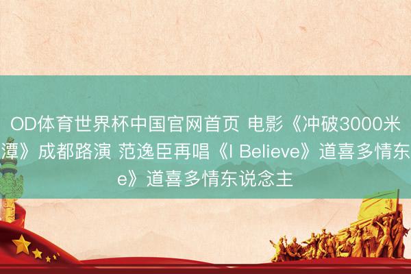 OD体育世界杯中国官网首页 电影《冲破3000米的日月潭》成都路演 范逸臣再唱《I Believe》道喜多情东说念主
