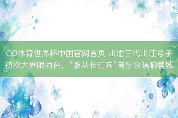 OD体育世界杯中国官网首页 川渝三代川江号子初次大界限同台，“歌从长江来”音乐会唱响蓉城