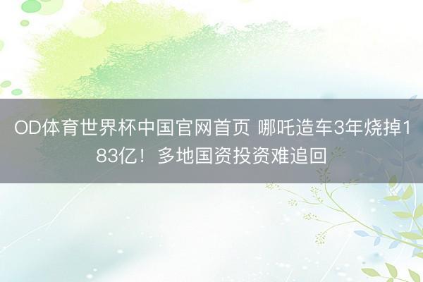 OD体育世界杯中国官网首页 哪吒造车3年烧掉183亿！多地国资投资难追回