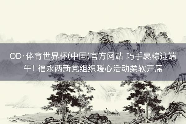 OD·体育世界杯(中国)官方网站 巧手裹粽迎端午! 福永两新党组织暖心活动柔软开席
