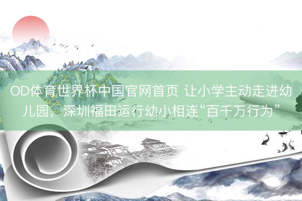 OD体育世界杯中国官网首页 让小学主动走进幼儿园，深圳福田运行幼小相连“百千万行为”
