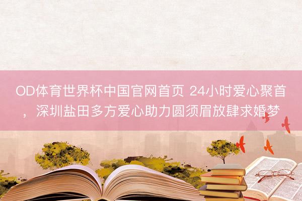 OD体育世界杯中国官网首页 24小时爱心聚首，深圳盐田多方爱心助力圆须眉放肆求婚梦