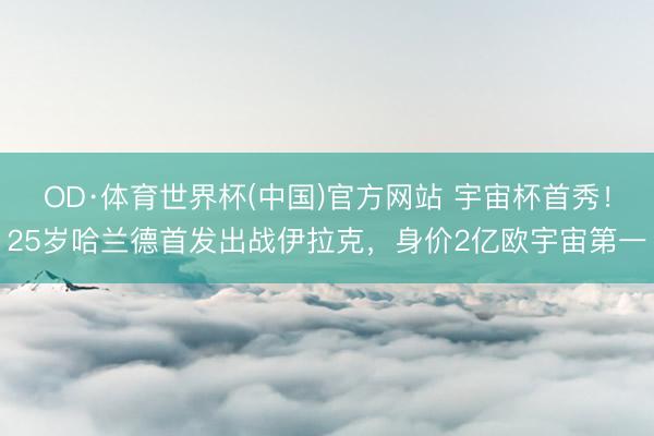 OD·体育世界杯(中国)官方网站 宇宙杯首秀！25岁哈兰德首发出战伊拉克，身价2亿欧宇宙第一