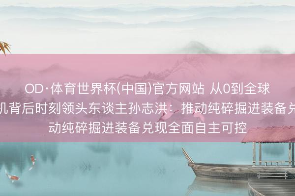OD·体育世界杯(中国)官方网站 从0到全球领跑!中国盾构机背后时刻领头东谈主孙志洪:推动纯碎掘进装备兑现全面自主可控